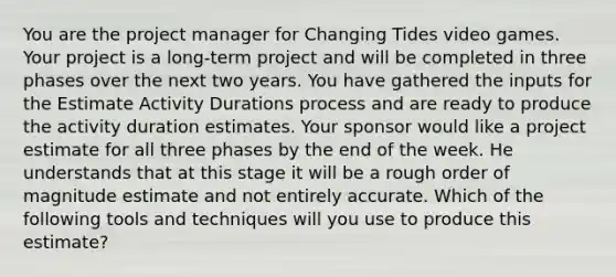 You are the project manager for Changing Tides video games. Your project is a long-term project and will be completed in three phases over the next two years. You have gathered the inputs for the Estimate Activity Durations process and are ready to produce the activity duration estimates. Your sponsor would like a project estimate for all three phases by the end of the week. He understands that at this stage it will be a rough order of magnitude estimate and not entirely accurate. Which of the following tools and techniques will you use to produce this estimate?