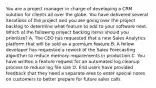 You are a project manager in charge of developing a CRM solution for clients all over the globe. You have delivered several iterations of the project and you are going over the project backlog to determine what feature to add to your software next. Which of the following project backlog items should you prioritize? A. The CEO has requested that a new Sales Analytics platform that will be sold as a premium feature B. A fellow developer has requested a rework of the Sales Forecasting algorithm to reduce memory requirements in production C. You have written a feature request for an automated log cleanup process to reduce log file size D. End users have provided feedback that they need a separate area to enter special notes on customers to better prepare for future sales calls