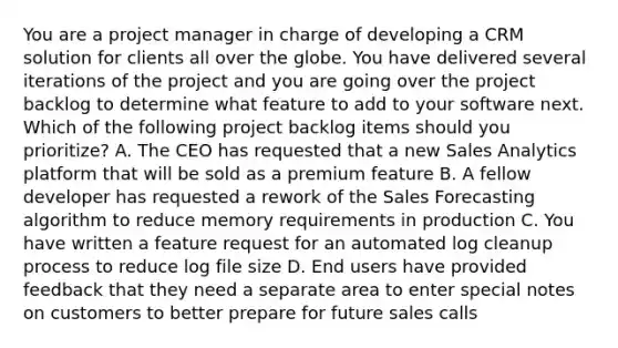 You are a project manager in charge of developing a CRM solution for clients all over the globe. You have delivered several iterations of the project and you are going over the project backlog to determine what feature to add to your software next. Which of the following project backlog items should you prioritize? A. The CEO has requested that a new Sales Analytics platform that will be sold as a premium feature B. A fellow developer has requested a rework of the Sales Forecasting algorithm to reduce memory requirements in production C. You have written a feature request for an automated log cleanup process to reduce log file size D. End users have provided feedback that they need a separate area to enter special notes on customers to better prepare for future sales calls