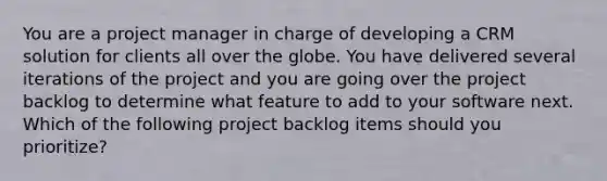 You are a project manager in charge of developing a CRM solution for clients all over the globe. You have delivered several iterations of the project and you are going over the project backlog to determine what feature to add to your software next. Which of the following project backlog items should you prioritize?