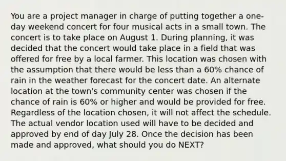 You are a project manager in charge of putting together a one-day weekend concert for four musical acts in a small town. The concert is to take place on August 1. During planning, it was decided that the concert would take place in a field that was offered for free by a local farmer. This location was chosen with the assumption that there would be less than a 60% chance of rain in the weather forecast for the concert date. An alternate location at the town's community center was chosen if the chance of rain is 60% or higher and would be provided for free. Regardless of the location chosen, it will not affect the schedule. The actual vendor location used will have to be decided and approved by end of day July 28. Once the decision has been made and approved, what should you do NEXT?