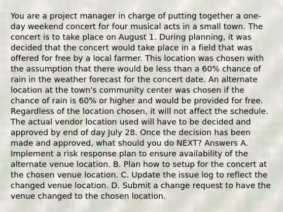 You are a project manager in charge of putting together a one-day weekend concert for four musical acts in a small town. The concert is to take place on August 1. During planning, it was decided that the concert would take place in a field that was offered for free by a local farmer. This location was chosen with the assumption that there would be less than a 60% chance of rain in the weather forecast for the concert date. An alternate location at the town's community center was chosen if the chance of rain is 60% or higher and would be provided for free. Regardless of the location chosen, it will not affect the schedule. The actual vendor location used will have to be decided and approved by end of day July 28. Once the decision has been made and approved, what should you do NEXT? Answers A. Implement a risk response plan to ensure availability of the alternate venue location. B. Plan how to setup for the concert at the chosen venue location. C. Update the issue log to reflect the changed venue location. D. Submit a change request to have the venue changed to the chosen location.