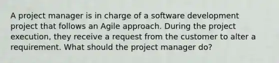 A project manager is in charge of a software development project that follows an Agile approach. During the project execution, they receive a request from the customer to alter a requirement. What should the project manager do?