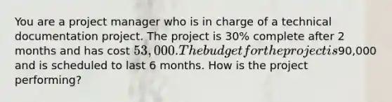 You are a project manager who is in charge of a technical documentation project. The project is 30% complete after 2 months and has cost 53,000. The budget for the project is90,000 and is scheduled to last 6 months. How is the project performing?