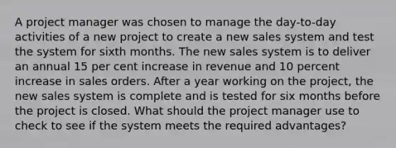 A project manager was chosen to manage the day-to-day activities of a new project to create a new sales system and test the system for sixth months. The new sales system is to deliver an annual 15 per cent increase in revenue and 10 percent increase in sales orders. After a year working on the project, the new sales system is complete and is tested for six months before the project is closed. What should the project manager use to check to see if the system meets the required advantages?