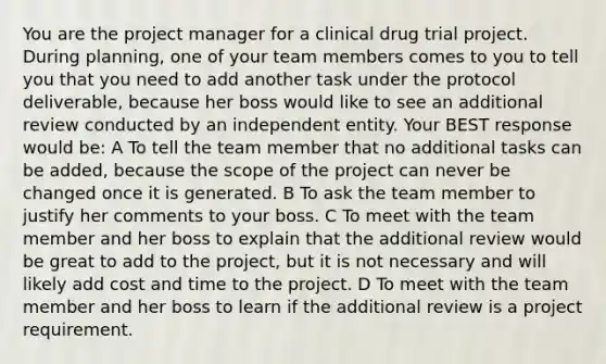 You are the project manager for a clinical drug trial project. During planning, one of your team members comes to you to tell you that you need to add another task under the protocol deliverable, because her boss would like to see an additional review conducted by an independent entity. Your BEST response would be: A To tell the team member that no additional tasks can be added, because the scope of the project can never be changed once it is generated. B To ask the team member to justify her comments to your boss. C To meet with the team member and her boss to explain that the additional review would be great to add to the project, but it is not necessary and will likely add cost and time to the project. D To meet with the team member and her boss to learn if the additional review is a project requirement.