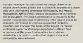 A project manager has just closed the design phase for an engine development project and is scheduled to perform a phase gate with the steering committee facilitated by the Project Management Office (PMO). What is the purpose of performing the phase gate? -The project performance is compared to the project management plan to determine if the project should be changed, terminated, or continue as planned -To define, maintain, and manager the scope of the project -To receive continued support and manage expectations -Obtain final acceptance of the project deliverables from relevant stakeholders in order to confirm that project scope and deliverables were achieved