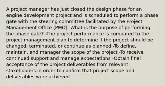 A project manager has just closed the design phase for an engine development project and is scheduled to perform a phase gate with the steering committee facilitated by the Project Management Office (PMO). What is the purpose of performing the phase gate? -The project performance is compared to the project management plan to determine if the project should be changed, terminated, or continue as planned -To define, maintain, and manager the scope of the project -To receive continued support and manage expectations -Obtain final acceptance of the project deliverables from relevant stakeholders in order to confirm that project scope and deliverables were achieved