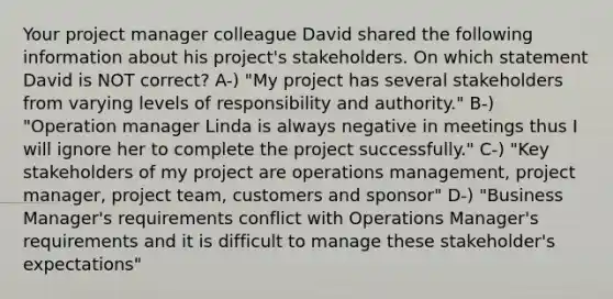 Your project manager colleague David shared the following information about his project's stakeholders. On which statement David is NOT correct? A-) "My project has several stakeholders from varying levels of responsibility and authority." B-) "Operation manager Linda is always negative in meetings thus I will ignore her to complete the project successfully." C-) "Key stakeholders of my project are operations management, project manager, project team, customers and sponsor" D-) "Business Manager's requirements conflict with Operations Manager's requirements and it is difficult to manage these stakeholder's expectations"