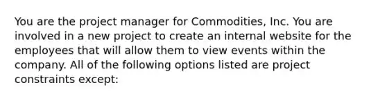 You are the project manager for Commodities, Inc. You are involved in a new project to create an internal website for the employees that will allow them to view events within the company. All of the following options listed are project constraints except: