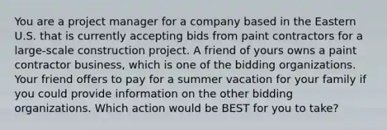 You are a project manager for a company based in the Eastern U.S. that is currently accepting bids from paint contractors for a large-scale construction project. A friend of yours owns a paint contractor business, which is one of the bidding organizations. Your friend offers to pay for a summer vacation for your family if you could provide information on the other bidding organizations. Which action would be BEST for you to take?