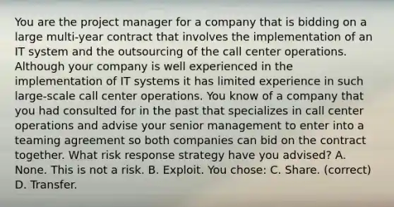 You are the project manager for a company that is bidding on a large multi-year contract that involves the implementation of an IT system and the outsourcing of the call center operations. Although your company is well experienced in the implementation of IT systems it has limited experience in such large-scale call center operations. You know of a company that you had consulted for in the past that specializes in call center operations and advise your senior management to enter into a teaming agreement so both companies can bid on the contract together. What risk response strategy have you advised? A. None. This is not a risk. B. Exploit. You chose: C. Share. (correct) D. Transfer.