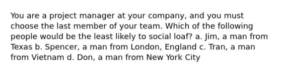 You are a project manager at your company, and you must choose the last member of your team. Which of the following people would be the least likely to social loaf? a. Jim, a man from Texas b. Spencer, a man from London, England c. Tran, a man from Vietnam d. Don, a man from New York City