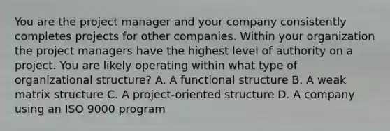 You are the project manager and your company consistently completes projects for other companies. Within your organization the project managers have the highest level of authority on a project. You are likely operating within what type of organizational structure? A. A functional structure B. A weak matrix structure C. A project-oriented structure D. A company using an ISO 9000 program