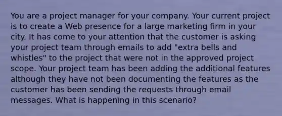 You are a project manager for your company. Your current project is to create a Web presence for a large marketing firm in your city. It has come to your attention that the customer is asking your project team through emails to add "extra bells and whistles" to the project that were not in the approved project scope. Your project team has been adding the additional features although they have not been documenting the features as the customer has been sending the requests through email messages. What is happening in this scenario?