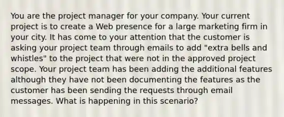 You are the project manager for your company. Your current project is to create a Web presence for a large marketing firm in your city. It has come to your attention that the customer is asking your project team through emails to add "extra bells and whistles" to the project that were not in the approved project scope. Your project team has been adding the additional features although they have not been documenting the features as the customer has been sending the requests through email messages. What is happening in this scenario?