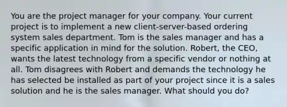 You are the project manager for your company. Your current project is to implement a new client-server-based ordering system sales department. Tom is the sales manager and has a specific application in mind for the solution. Robert, the CEO, wants the latest technology from a specific vendor or nothing at all. Tom disagrees with Robert and demands the technology he has selected be installed as part of your project since it is a sales solution and he is the sales manager. What should you do?