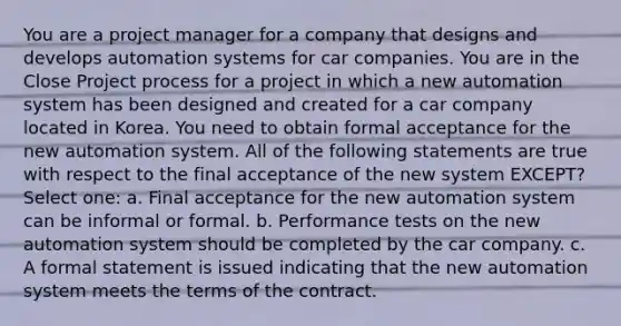 You are a project manager for a company that designs and develops automation systems for car companies. You are in the Close Project process for a project in which a new automation system has been designed and created for a car company located in Korea. You need to obtain formal acceptance for the new automation system. All of the following statements are true with respect to the final acceptance of the new system EXCEPT? Select one: a. Final acceptance for the new automation system can be informal or formal. b. Performance tests on the new automation system should be completed by the car company. c. A formal statement is issued indicating that the new automation system meets the terms of the contract.