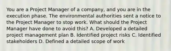 You are a Project Manager of a company, and you are in the execution phase. The environmental authorities sent a notice to the Project Manager to stop work. What should the Project Manager have done to avoid this? A. Developed a detailed project management plan B. Identified project risks C. Identified stakeholders D. Defined a detailed scope of work