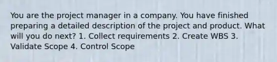 You are the project manager in a company. You have finished preparing a detailed description of the project and product. What will you do next? 1. Collect requirements 2. Create WBS 3. Validate Scope 4. Control Scope