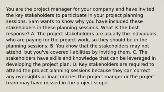 You are the project manager for your company and have invited the key stakeholders to participate in your project planning sessions. Sam wants to know why you have included these stakeholders in these planning sessions. What is the best response? A. The project stakeholders are usually the individuals who are paying for the project work, so they should be in the planning sessions. B. You know that the stakeholders may not attend, but you've covered liabilities by inviting them. C. The stakeholders have skills and knowledge that can be leveraged in developing the project plan. D. Key stakeholders are required to attend the project planning sessions because they can correct any oversights or inaccuracies the project manger or the project team may have missed in the project scope.