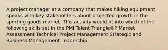 A project manager at a company that makes hiking equipment speaks with key stakeholders about projected growth in the sporting goods market. This activity would fit into which of the following skills set in the PMI Talent Triangle®? Market Assessment Technical Project Management Strategic and Business Management Leadership