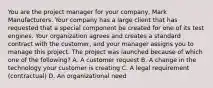 You are the project manager for your company, Mark Manufacturers. Your company has a large client that has requested that a special component be created for one of its test engines. Your organization agrees and creates a standard contract with the customer, and your manager assigns you to manage this project. The project was launched because of which one of the following? A. A customer request B. A change in the technology your customer is creating C. A legal requirement (contractual) D. An organizational need