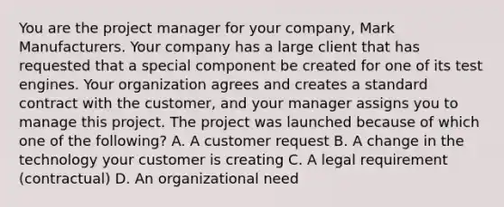 You are the project manager for your company, Mark Manufacturers. Your company has a large client that has requested that a special component be created for one of its test engines. Your organization agrees and creates a standard contract with the customer, and your manager assigns you to manage this project. The project was launched because of which one of the following? A. A customer request B. A change in the technology your customer is creating C. A legal requirement (contractual) D. An organizational need