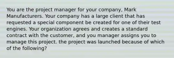 You are the project manager for your company, Mark Manufacturers. Your company has a large client that has requested a special component be created for one of their test engines. Your organization agrees and creates a standard contract with the customer, and you manager assigns you to manage this project. the project was launched because of which of the following?