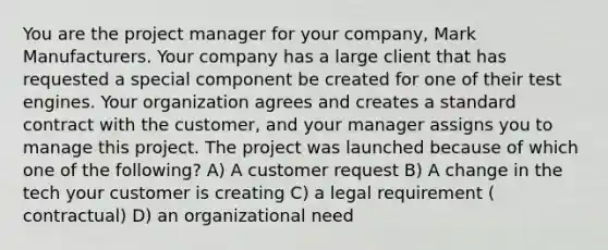 You are the project manager for your company, Mark Manufacturers. Your company has a large client that has requested a special component be created for one of their test engines. Your organization agrees and creates a standard contract with the customer, and your manager assigns you to manage this project. The project was launched because of which one of the following? A) A customer request B) A change in the tech your customer is creating C) a legal requirement ( contractual) D) an organizational need