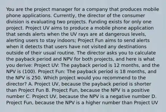 You are the project manager for a company that produces mobile phone applications. Currently, the director of the consumer division is evaluating two projects. Funding exists for only one project. Project UV aims to produce a mobile phone application that sends alerts when the UV rays are at dangerous levels, alerting users to stay indoors; Project Fun aims to send alerts when it detects that users have not visited any destinations outside of their usual routine. The director asks you to calculate the payback period and NPV for both projects, and here is what you derive: Project UV: The payback period is 12 months, and the NPV is (100). Project Fun: The payback period is 18 months, and the NPV is 250. Which project would you recommend to the director? A. Project UV, because the payback period is shorter than Project Fun B. Project Fun, because the NPV is a positive number C. Project UV, because the NPV is a negative number D. Project Fun, because the NPV is a higher number than Project UV