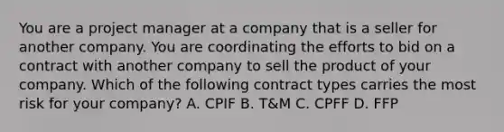 You are a project manager at a company that is a seller for another company. You are coordinating the efforts to bid on a contract with another company to sell the product of your company. Which of the following contract types carries the most risk for your company? A. CPIF B. T&M C. CPFF D. FFP