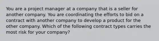 You are a project manager at a company that is a seller for another company. You are coordinating the efforts to bid on a contract with another company to develop a product for the other company. Which of the following contract types carries the most risk for your company?