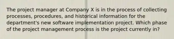 The project manager at Company X is in the process of collecting processes, procedures, and historical information for the department's new software implementation project. Which phase of the project management process is the project currently in?