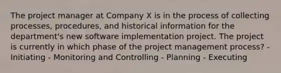 The project manager at Company X is in the process of collecting processes, procedures, and historical information for the department's new software implementation project. The project is currently in which phase of the project management process? - Initiating - Monitoring and Controlling - Planning - Executing