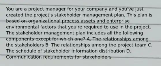 You are a project manager for your company and you've just created the project's stakeholder management plan. This plan is based on organizational process assets and enterprise environmental factors that you're required to use in the project. The stakeholder management plan includes all the following components except for which one? A. The relationships among the stakeholders B. The relationships among the project team C. The schedule of stakeholder information distribution D. Communication requirements for stakeholders