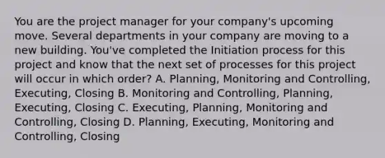 You are the project manager for your company's upcoming move. Several departments in your company are moving to a new building. You've completed the Initiation process for this project and know that the next set of processes for this project will occur in which order? A. Planning, Monitoring and Controlling, Executing, Closing B. Monitoring and Controlling, Planning, Executing, Closing C. Executing, Planning, Monitoring and Controlling, Closing D. Planning, Executing, Monitoring and Controlling, Closing