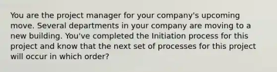 You are the project manager for your company's upcoming move. Several departments in your company are moving to a new building. You've completed the Initiation process for this project and know that the next set of processes for this project will occur in which order?