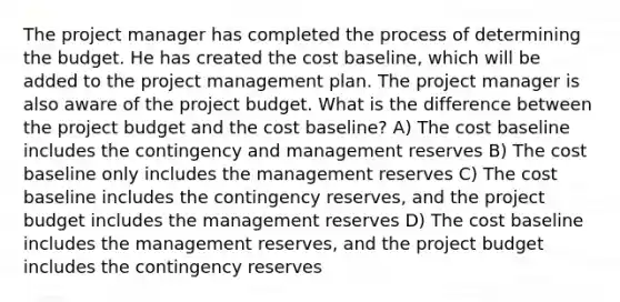 The project manager has completed the process of determining the budget. He has created the cost baseline, which will be added to the project management plan. The project manager is also aware of the project budget. What is the difference between the project budget and the cost baseline? A) The cost baseline includes the contingency and management reserves B) The cost baseline only includes the management reserves C) The cost baseline includes the contingency reserves, and the project budget includes the management reserves D) The cost baseline includes the management reserves, and the project budget includes the contingency reserves