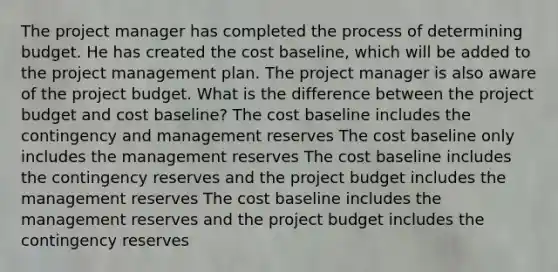 The project manager has completed the process of determining budget. He has created the cost baseline, which will be added to the project management plan. The project manager is also aware of the project budget. What is the difference between the project budget and cost baseline? The cost baseline includes the contingency and management reserves The cost baseline only includes the management reserves The cost baseline includes the contingency reserves and the project budget includes the management reserves The cost baseline includes the management reserves and the project budget includes the contingency reserves