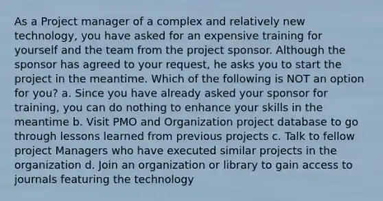 As a Project manager of a complex and relatively new technology, you have asked for an expensive training for yourself and the team from the project sponsor. Although the sponsor has agreed to your request, he asks you to start the project in the meantime. Which of the following is NOT an option for you? a. Since you have already asked your sponsor for training, you can do nothing to enhance your skills in the meantime b. Visit PMO and Organization project database to go through lessons learned from previous projects c. Talk to fellow project Managers who have executed similar projects in the organization d. Join an organization or library to gain access to journals featuring the technology