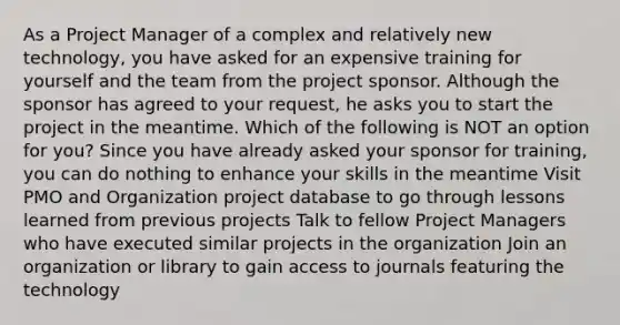 As a Project Manager of a complex and relatively new technology, you have asked for an expensive training for yourself and the team from the project sponsor. Although the sponsor has agreed to your request, he asks you to start the project in the meantime. Which of the following is NOT an option for you? Since you have already asked your sponsor for training, you can do nothing to enhance your skills in the meantime Visit PMO and Organization project database to go through lessons learned from previous projects Talk to fellow Project Managers who have executed similar projects in the organization Join an organization or library to gain access to journals featuring the technology