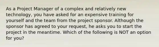 As a Project Manager of a complex and relatively new technology, you have asked for an expensive training for yourself and the team from the project sponsor. Although the sponsor has agreed to your request, he asks you to start the project in the meantime. Which of the following is NOT an option for you?