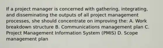 If a project manager is concerned with gathering, integrating, and disseminating the outputs of all project management processes, she should concentrate on improving the: A. Work breakdown structure B. Communications management plan C. Project Management Information System (PMIS) D. Scope management plan