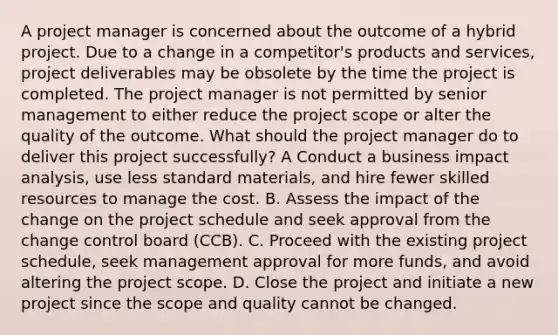 A project manager is concerned about the outcome of a hybrid project. Due to a change in a competitor's products and services, project deliverables may be obsolete by the time the project is completed. The project manager is not permitted by senior management to either reduce the project scope or alter the quality of the outcome. What should the project manager do to deliver this project successfully? A Conduct a business impact analysis, use less standard materials, and hire fewer skilled resources to manage the cost. B. Assess the impact of the change on the project schedule and seek approval from the change control board (CCB). C. Proceed with the existing project schedule, seek management approval for more funds, and avoid altering the project scope. D. Close the project and initiate a new project since the scope and quality cannot be changed.