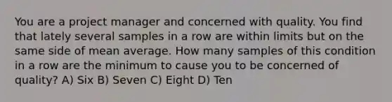 You are a project manager and concerned with quality. You find that lately several samples in a row are within limits but on the same side of mean average. How many samples of this condition in a row are the minimum to cause you to be concerned of quality? A) Six B) Seven C) Eight D) Ten