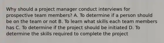 Why should a project manager conduct interviews for prospective team members? A. To determine if a person should be on the team or not B. To learn what skills each team members has C. To determine if the project should be initiated D. To determine the skills required to complete the project