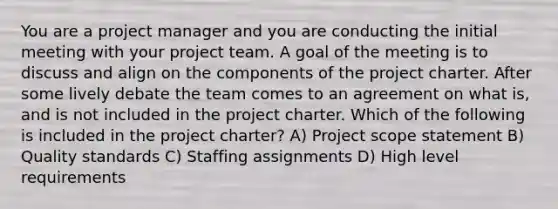 You are a project manager and you are conducting the initial meeting with your project team. A goal of the meeting is to discuss and align on the components of the project charter. After some lively debate the team comes to an agreement on what is, and is not included in the project charter. Which of the following is included in the project charter? A) Project scope statement B) Quality standards C) Staffing assignments D) High level requirements