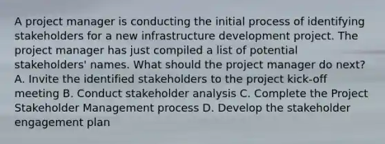 A project manager is conducting the initial process of identifying stakeholders for a new infrastructure development project. The project manager has just compiled a list of potential stakeholders' names. What should the project manager do next? A. Invite the identified stakeholders to the project kick-off meeting B. Conduct stakeholder analysis C. Complete the Project Stakeholder Management process D. Develop the stakeholder engagement plan