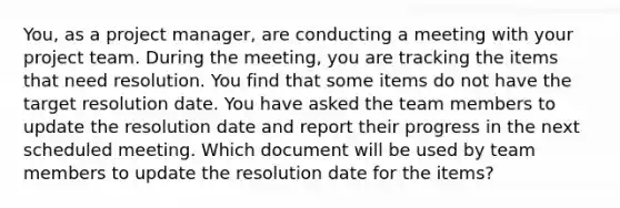 You, as a project manager, are conducting a meeting with your project team. During the meeting, you are tracking the items that need resolution. You find that some items do not have the target resolution date. You have asked the team members to update the resolution date and report their progress in the next scheduled meeting. Which document will be used by team members to update the resolution date for the items?